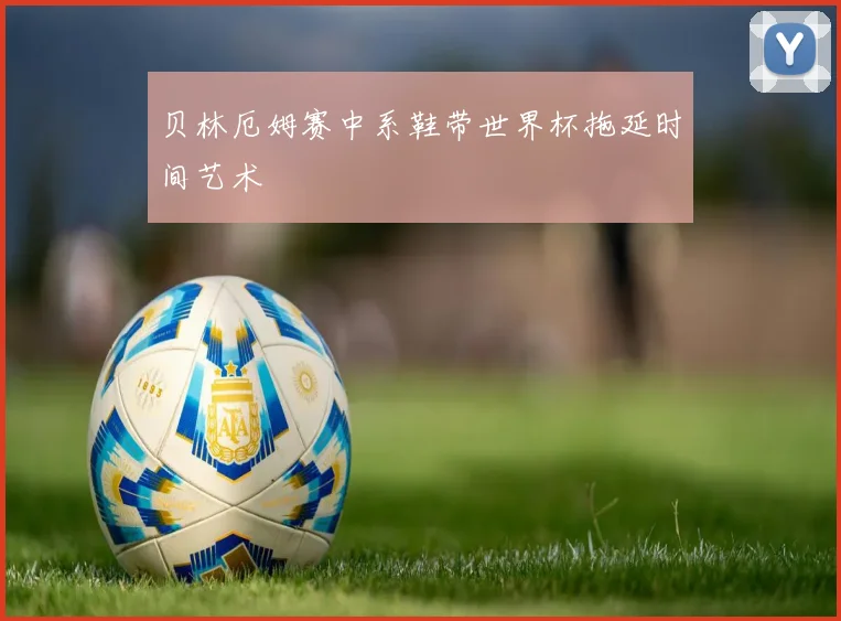 贝林厄姆赛中系鞋带世界杯拖延时间艺术