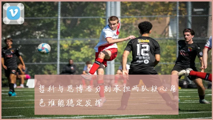 哲科与恩博洛分别承担两队核心角色谁能稳定发挥