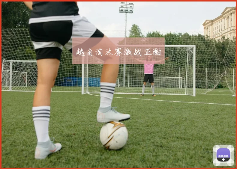 越南淘汰赛激战正酣