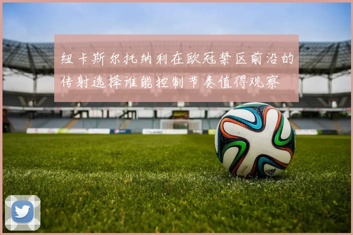 纽卡斯尔托纳利在欧冠禁区前沿的传射选择谁能控制节奏值得观察