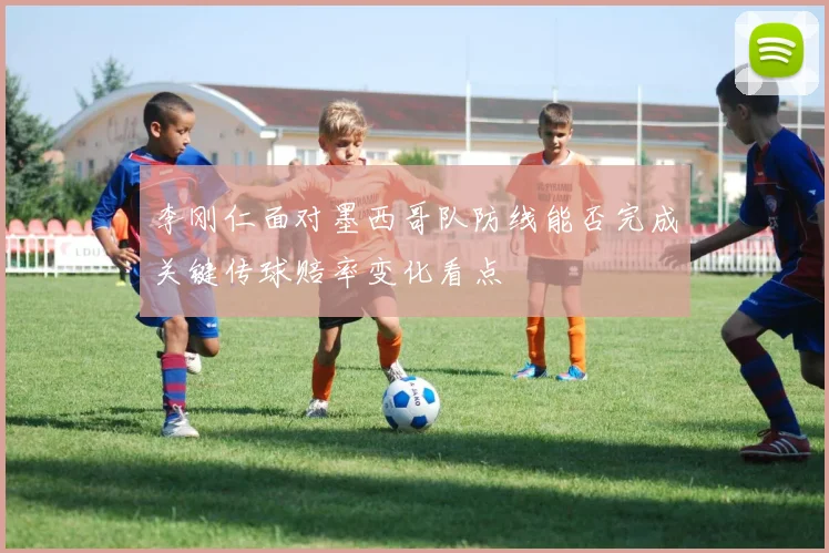 李刚仁面对墨西哥队防线能否完成关键传球赔率变化看点
