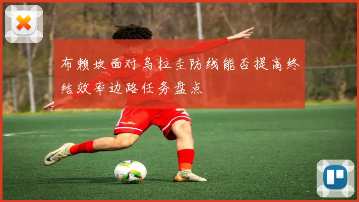 布赖坎面对乌拉圭防线能否提高终结效率边路任务盘点