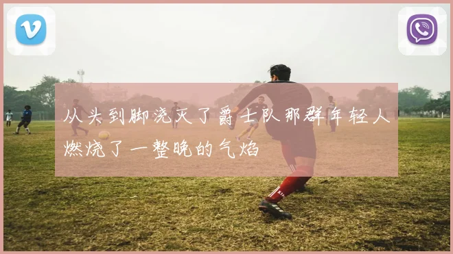 从头到脚浇灭了爵士队那群年轻人燃烧了一整晚的气焰