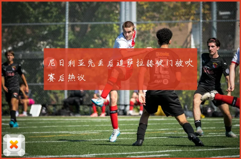 尼日利亚先丢后追萨拉赫破门被吹赛后热议