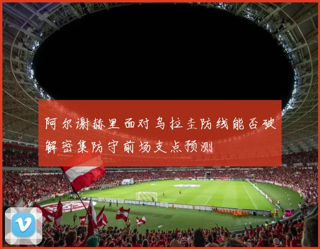阿尔谢赫里面对乌拉圭防线能否破解密集防守前场支点预测