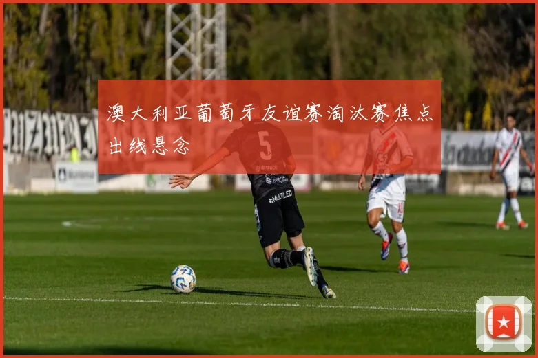 澳大利亚葡萄牙友谊赛淘汰赛焦点出线悬念
