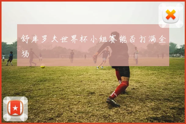 舒库罗夫世界杯小组赛能否打满全场