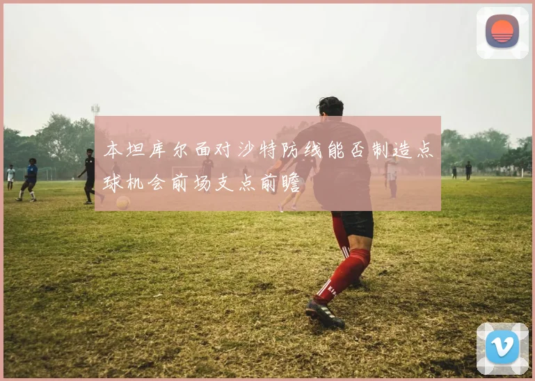 本坦库尔面对沙特防线能否制造点球机会前场支点前瞻