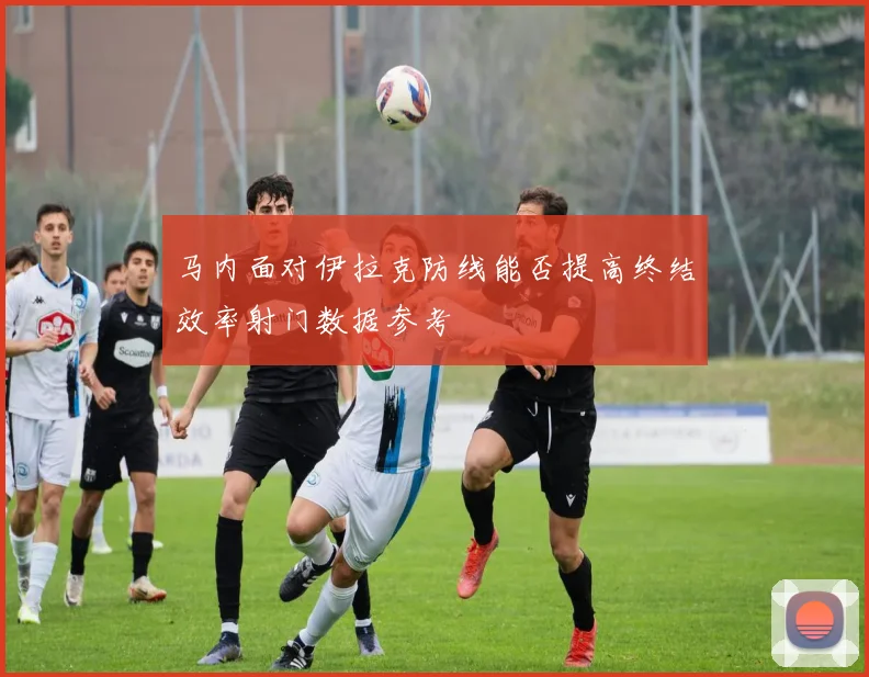 马内面对伊拉克防线能否提高终结效率射门数据参考