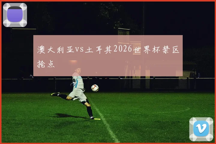 澳大利亚vs土耳其2026世界杯禁区抢点