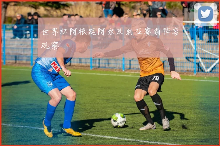 世界杯阿根廷阿尔及利亚赛前阵容观察