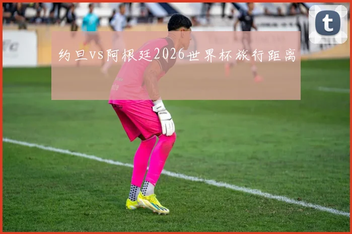 约旦vs阿根廷2026世界杯旅行距离