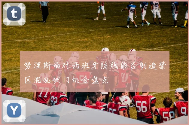 努涅斯面对西班牙防线能否制造禁区混乱破门机会盘点