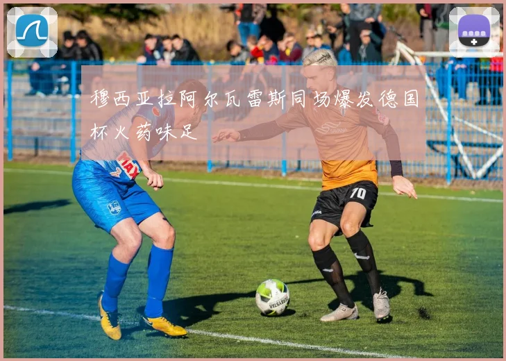 穆西亚拉阿尔瓦雷斯同场爆发德国杯火药味足