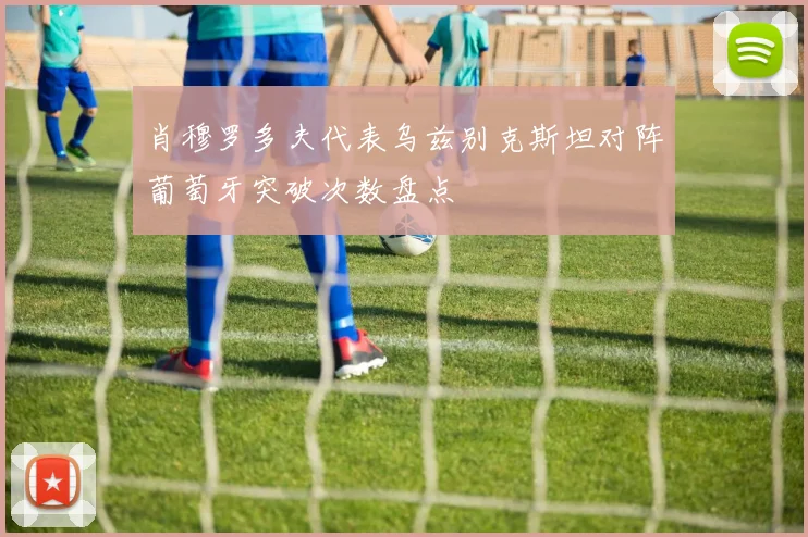 肖穆罗多夫代表乌兹别克斯坦对阵葡萄牙突破次数盘点
