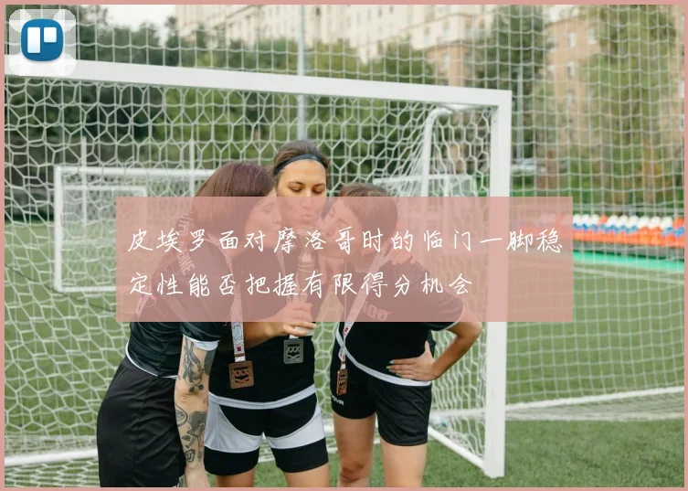 皮埃罗面对摩洛哥时的临门一脚稳定性能否把握有限得分机会