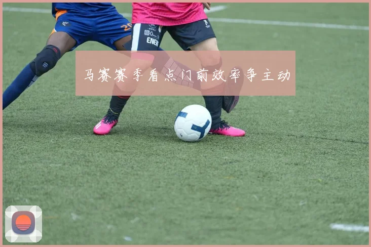 马赛赛季看点门前效率争主动