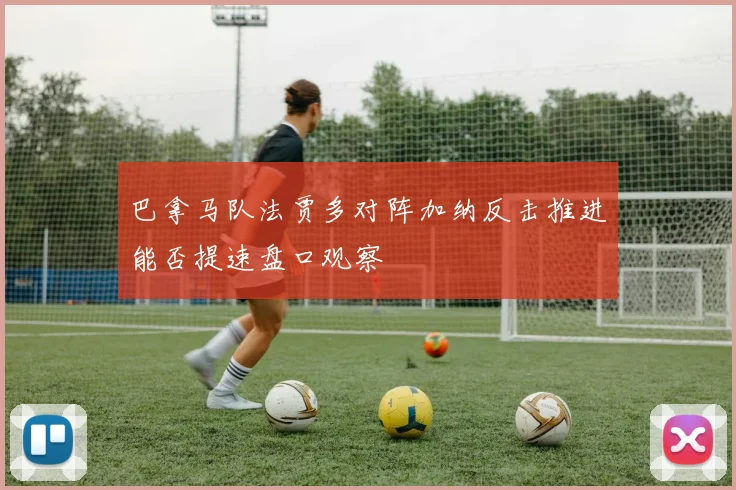 巴拿马队法贾多对阵加纳反击推进能否提速盘口观察