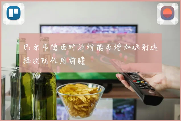 巴尔韦德面对沙特能否增加远射选择攻防作用前瞻