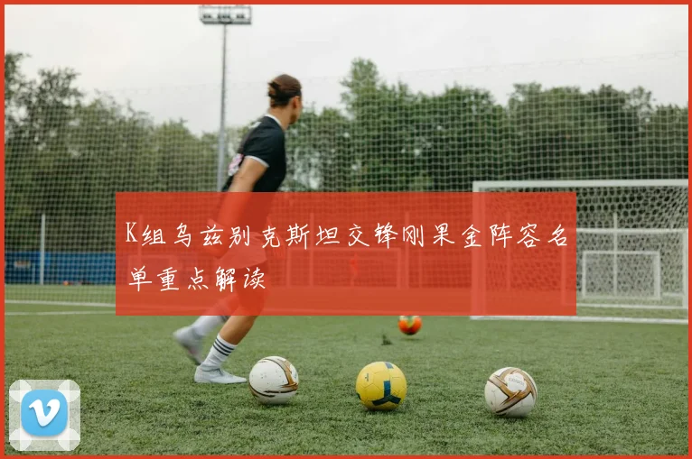 K组乌兹别克斯坦交锋刚果金阵容名单重点解读