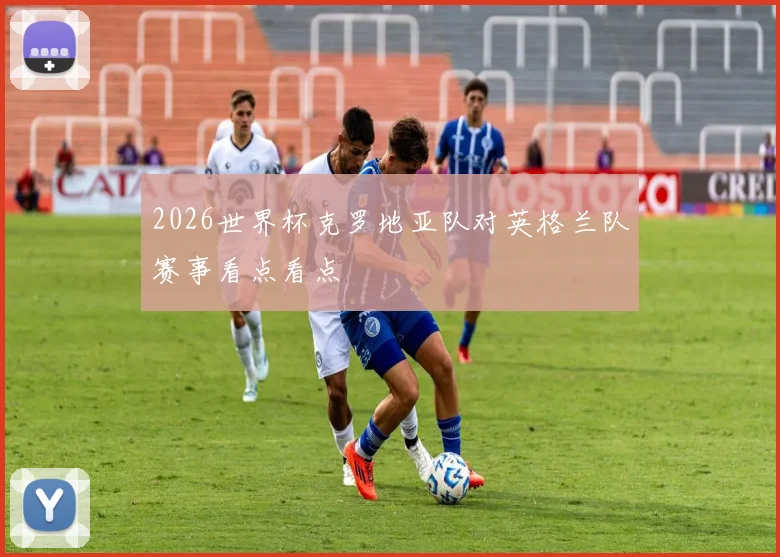 2026世界杯克罗地亚队对英格兰队赛事看点看点