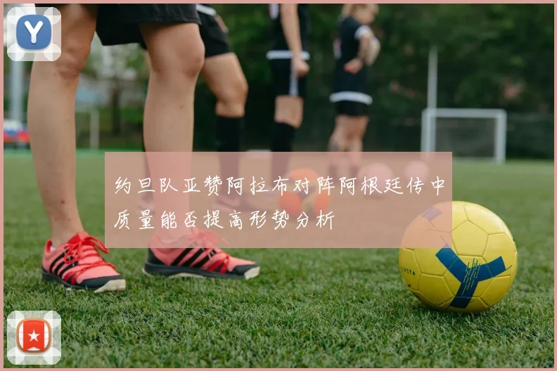 约旦队亚赞阿拉布对阵阿根廷传中质量能否提高形势分析