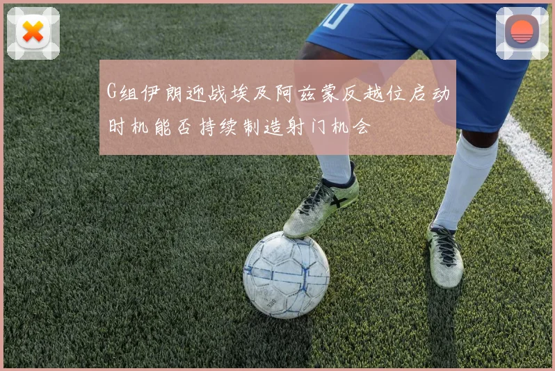G组伊朗迎战埃及阿兹蒙反越位启动时机能否持续制造射门机会