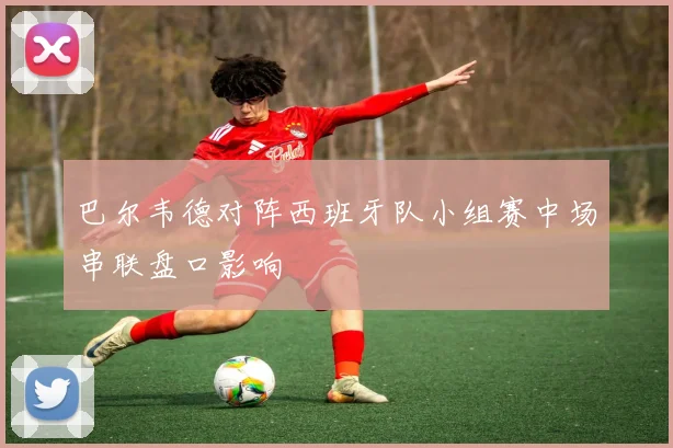巴尔韦德对阵西班牙队小组赛中场串联盘口影响