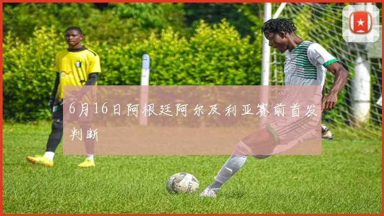 6月16日阿根廷阿尔及利亚赛前首发判断