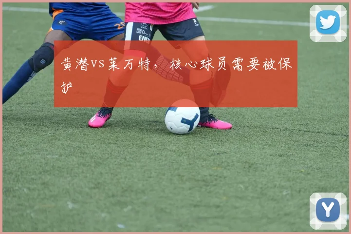 黄潜vs莱万特，核心球员需要被保护