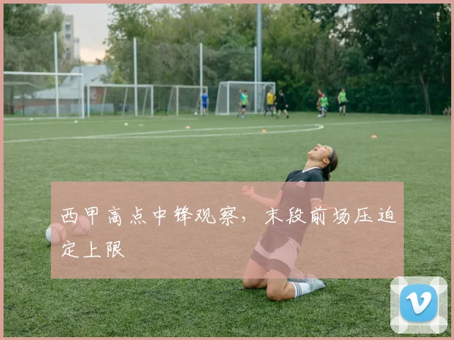 西甲高点中锋观察,末段前场压迫定上限