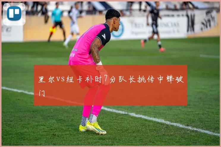 里尔vs纽卡补时7分队长挑传中锋破门