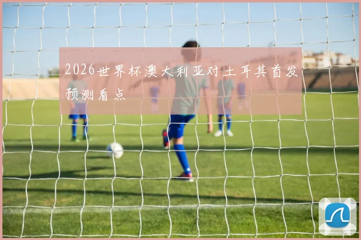 2026世界杯澳大利亚对土耳其首发预测看点