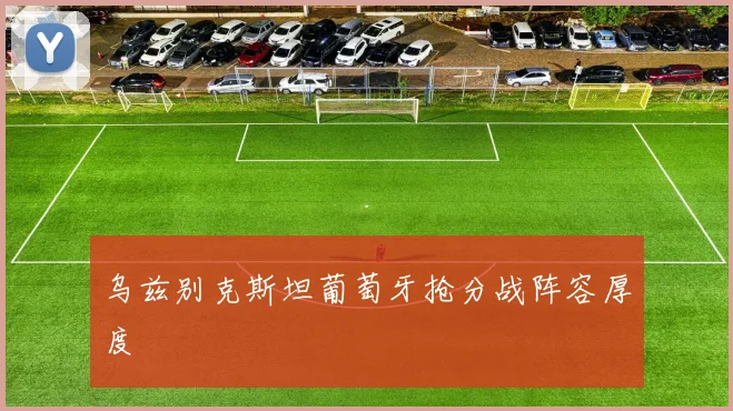 乌兹别克斯坦葡萄牙抢分战阵容厚度