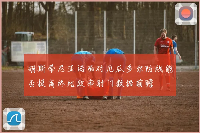 胡斯蒂尼亚诺面对厄瓜多尔防线能否提高终结效率射门数据前瞻
