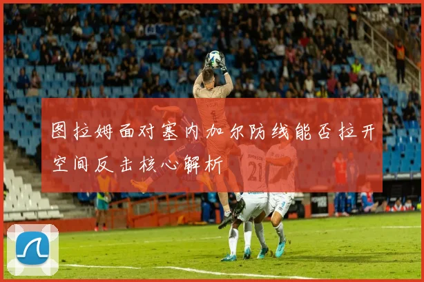图拉姆面对塞内加尔防线能否拉开空间反击核心解析