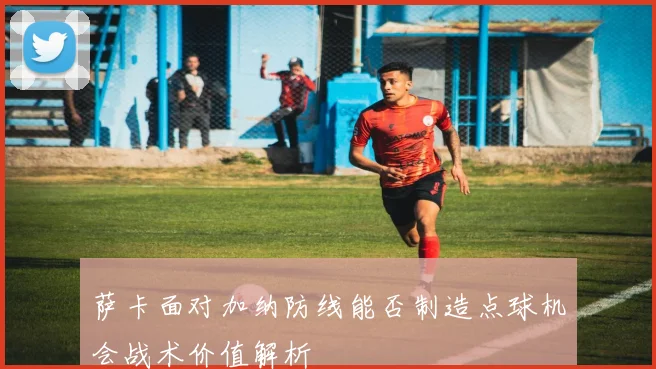 萨卡面对加纳防线能否制造点球机会战术价值解析