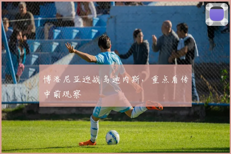 博洛尼亚迎战乌迪内斯,重点看传中前观察