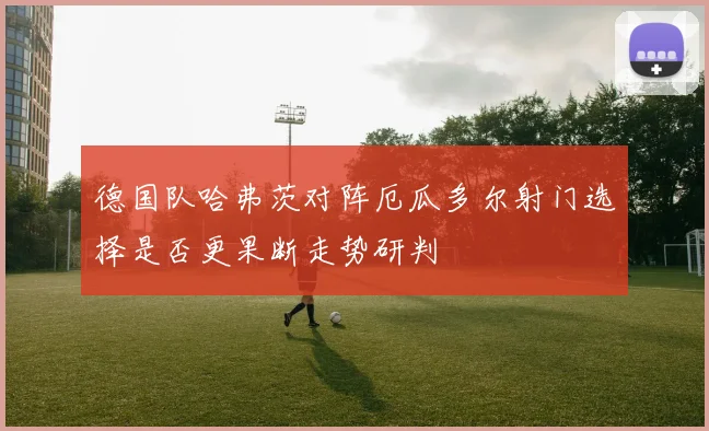 德国队哈弗茨对阵厄瓜多尔射门选择是否更果断走势研判