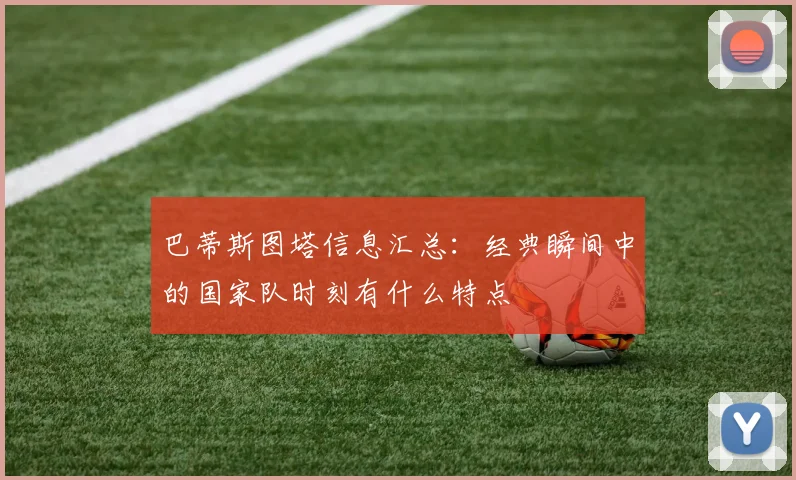 巴蒂斯图塔信息汇总：经典瞬间中的国家队时刻有什么特点