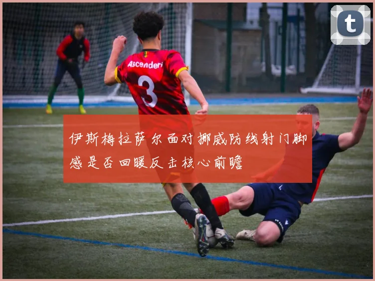 伊斯梅拉萨尔面对挪威防线射门脚感是否回暖反击核心前瞻